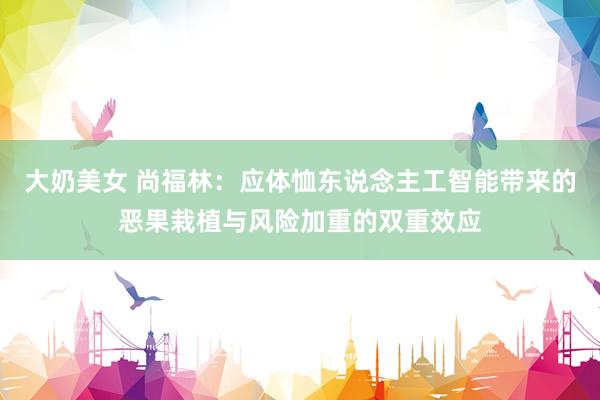 大奶美女 尚福林：应体恤东说念主工智能带来的恶果栽植与风险加重的双重效应