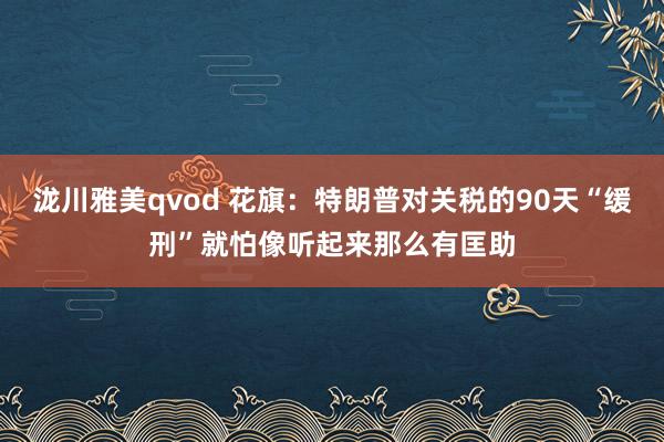 泷川雅美qvod 花旗：特朗普对关税的90天“缓刑”就怕像听起来那么有匡助