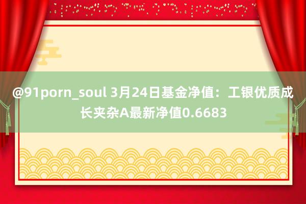 @91porn_soul 3月24日基金净值：工银优质成长夹杂A最新净值0.6683