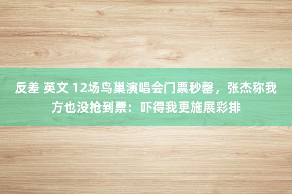 反差 英文 12场鸟巢演唱会门票秒罄，张杰称我方也没抢到票：吓得我更施展彩排