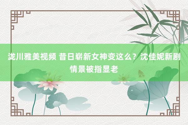 泷川雅美视频 昔日崭新女神变这么？沈佳妮新剧情景被指显老