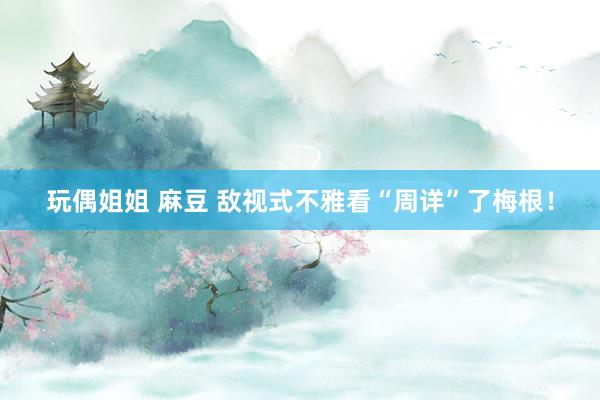 玩偶姐姐 麻豆 敌视式不雅看“周详”了梅根！