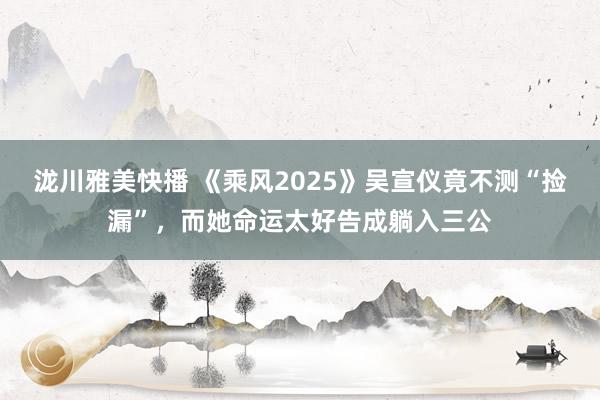 泷川雅美快播 《乘风2025》吴宣仪竟不测“捡漏”，而她命运太好告成躺入三公