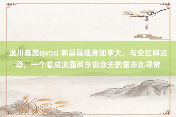 泷川雅美qvod 郭晶晶现身加拿大，与全红婵互动，一个看成流露两东说念主酌量非比寻常