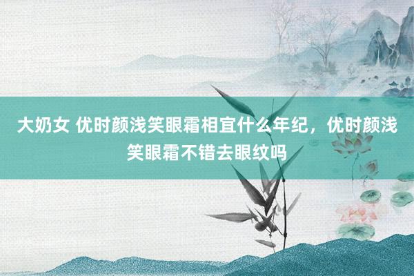 大奶女 优时颜浅笑眼霜相宜什么年纪，优时颜浅笑眼霜不错去眼纹吗