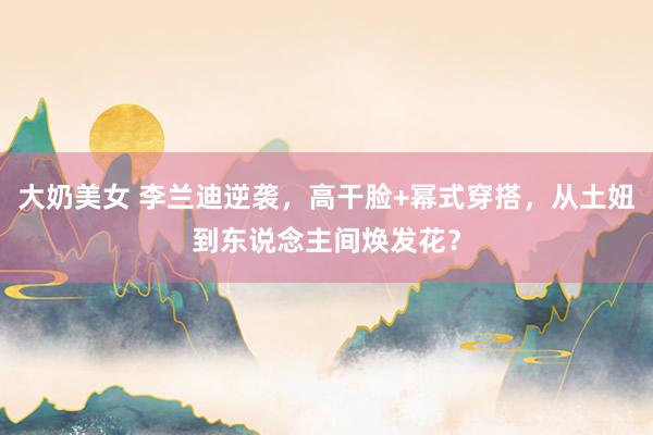 大奶美女 李兰迪逆袭，高干脸+幂式穿搭，从土妞到东说念主间焕发花？