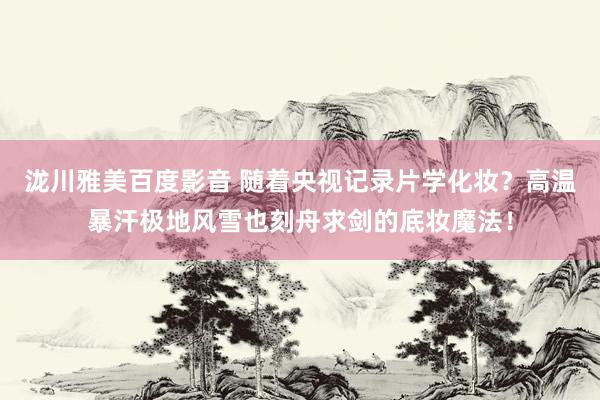 泷川雅美百度影音 随着央视记录片学化妆？高温暴汗极地风雪也刻舟求剑的底妆魔法！