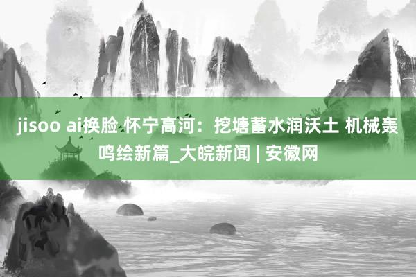 jisoo ai换脸 怀宁高河：挖塘蓄水润沃土 机械轰鸣绘新篇_大皖新闻 | 安徽网