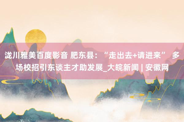 泷川雅美百度影音 肥东县：“走出去+请进来”  多场校招引东谈主才助发展_大皖新闻 | 安徽网