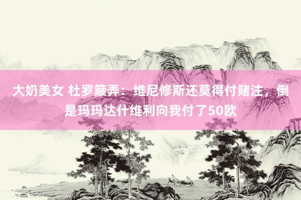 大奶美女 杜罗簸弄：维尼修斯还莫得付赌注，倒是玛玛达什维利向我付了50欧