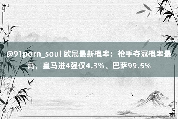 @91porn_soul 欧冠最新概率：枪手夺冠概率最高，皇马进4强仅4.3%、巴萨99.5%