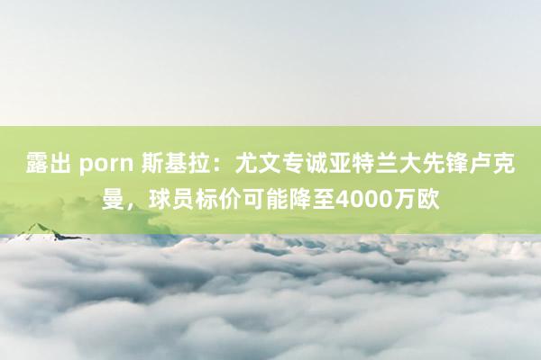 露出 porn 斯基拉：尤文专诚亚特兰大先锋卢克曼，球员标价可能降至4000万欧