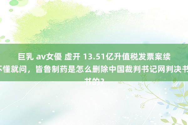 巨乳 av女優 虚开 13.51亿升值税发票案续！不懂就问，皆鲁制药是怎么删除中国裁判书记网判决书的？