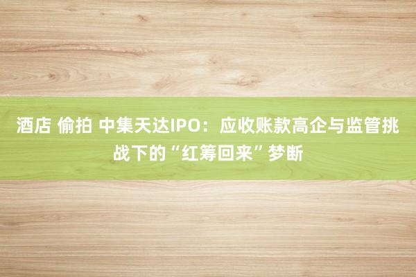酒店 偷拍 中集天达IPO：应收账款高企与监管挑战下的“红筹回来”梦断