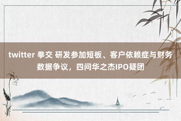 twitter 拳交 研发参加短板、客户依赖症与财务数据争议，四问华之杰IPO疑团
