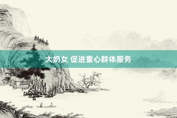 大奶女 促进重心群体服务