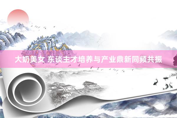 大奶美女 东谈主才培养与产业鼎新同频共振