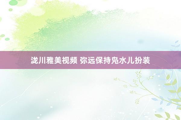 泷川雅美视频 弥远保持凫水儿扮装