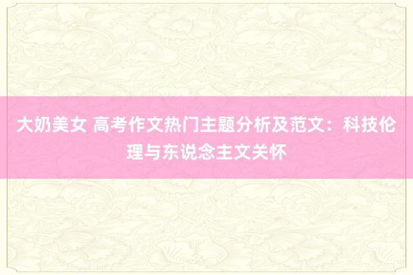 大奶美女 高考作文热门主题分析及范文：科技伦理与东说念主文关怀