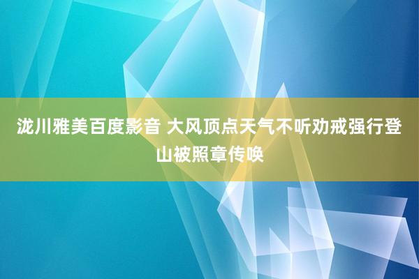 泷川雅美百度影音 大风顶点天气不听劝戒强行登山被照章传唤