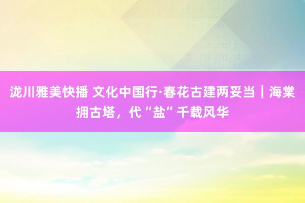 泷川雅美快播 文化中国行·春花古建两妥当｜海棠拥古塔，代“盐”千载风华