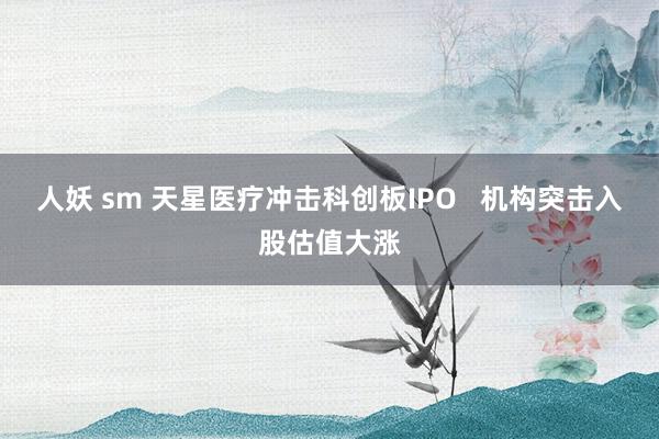 人妖 sm 天星医疗冲击科创板IPO   机构突击入股估值大涨