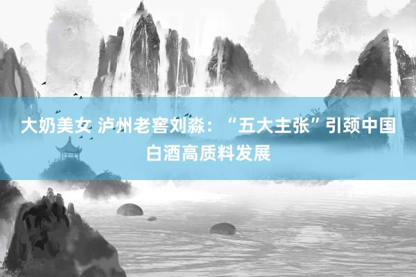 大奶美女 泸州老窖刘淼：“五大主张”引颈中国白酒高质料发展