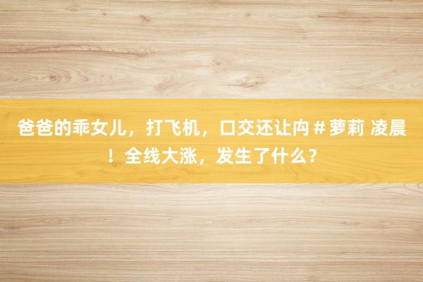 爸爸的乖女儿，打飞机，口交还让禸＃萝莉 凌晨！全线大涨，发生了什么？