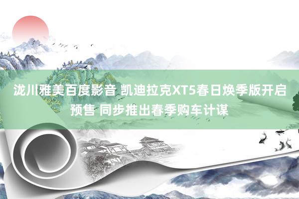 泷川雅美百度影音 凯迪拉克XT5春日焕季版开启预售 同步推出春季购车计谋