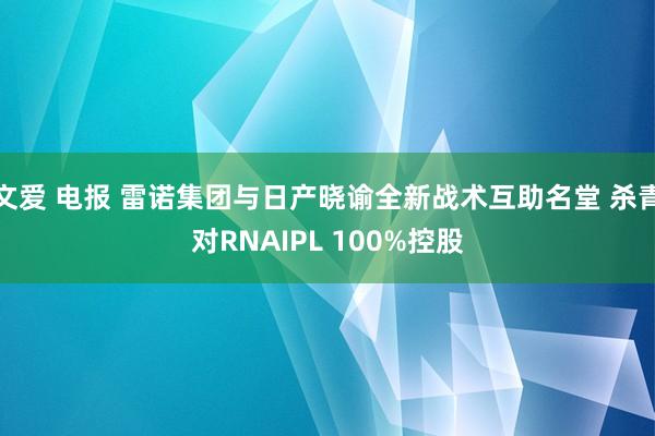 文爱 电报 雷诺集团与日产晓谕全新战术互助名堂 杀青对RNAIPL 100%控股