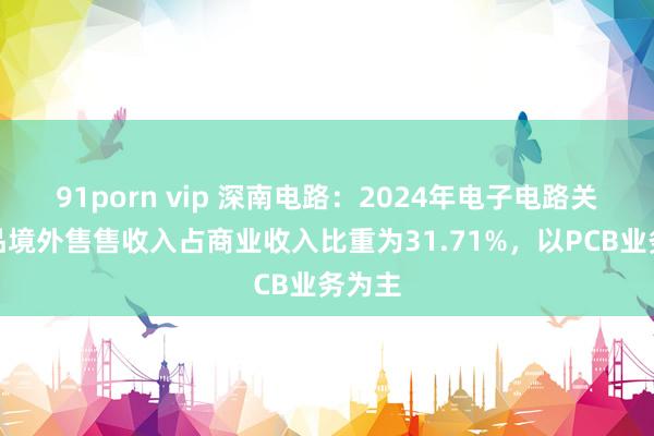91porn vip 深南电路：2024年电子电路关联居品境外售售收入占商业收入比重为31.71%，以PCB业务为主