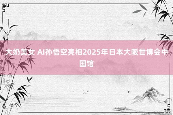 大奶美女 AI孙悟空亮相2025年日本大阪世博会中国馆