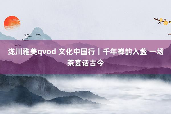 泷川雅美qvod 文化中国行丨千年禅韵入盏 一场茶宴话古今