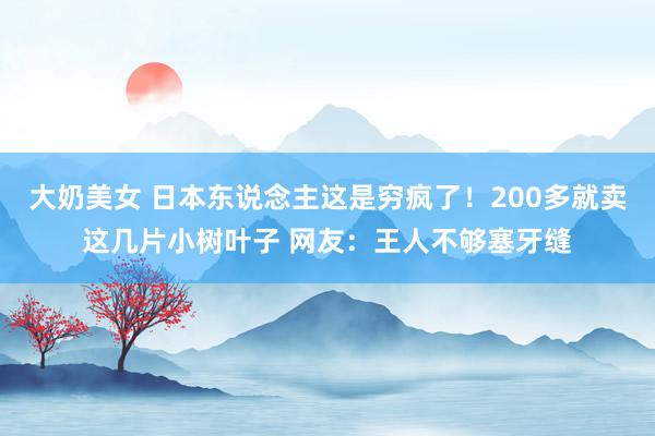 大奶美女 日本东说念主这是穷疯了！200多就卖这几片小树叶子 网友：王人不够塞牙缝