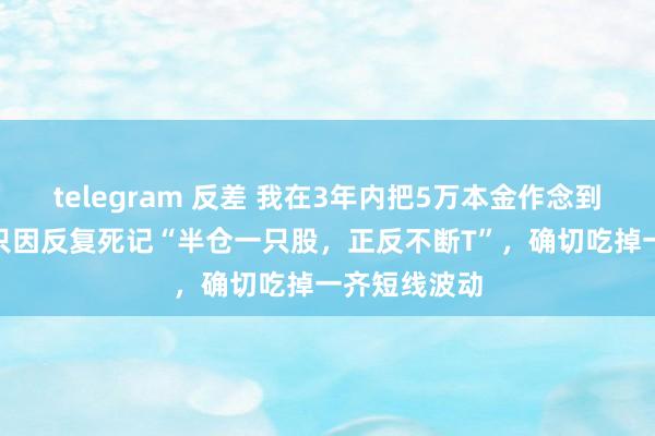 telegram 反差 我在3年内把5万本金作念到了160万：只因反复死记“半仓一只股，正反不断T”，确切吃掉一齐短线波动