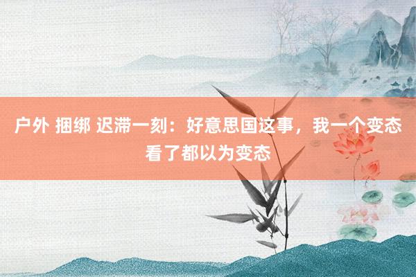 户外 捆绑 迟滞一刻：好意思国这事，我一个变态看了都以为变态