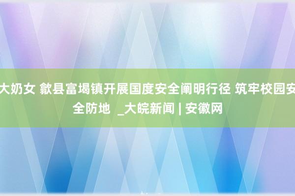 大奶女 歙县富堨镇开展国度安全阐明行径 筑牢校园安全防地  _大皖新闻 | 安徽网