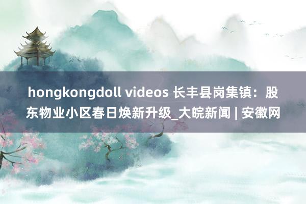 hongkongdoll videos 长丰县岗集镇：股东物业小区春日焕新升级_大皖新闻 | 安徽网