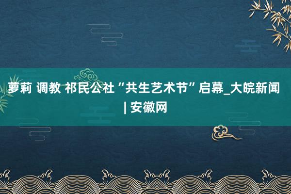 萝莉 调教 祁民公社“共生艺术节”启幕_大皖新闻 | 安徽网