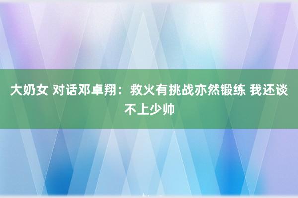 大奶女 对话邓卓翔：救火有挑战亦然锻练 我还谈不上少帅