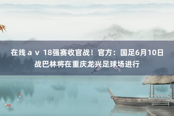 在线ａｖ 18强赛收官战！官方：国足6月10日战巴林将在重庆龙兴足球场进行