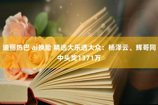 迪丽热巴 ai换脸 精选大乐透大众：杨泽云、辉哥同中头奖1371万