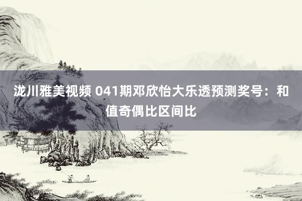 泷川雅美视频 041期邓欣怡大乐透预测奖号：和值奇偶比区间比