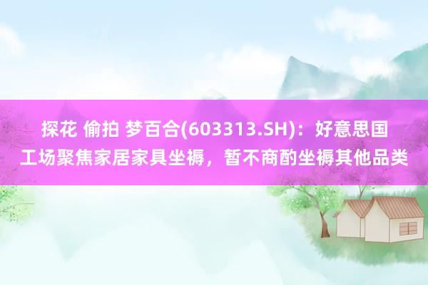 探花 偷拍 梦百合(603313.SH)：好意思国工场聚焦家居家具坐褥，暂不商酌坐褥其他品类