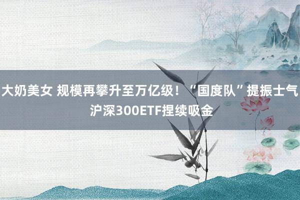 大奶美女 规模再攀升至万亿级！“国度队”提振士气 沪深300ETF捏续吸金
