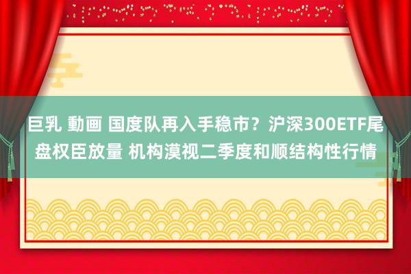 巨乳 動画 国度队再入手稳市？沪深300ETF尾盘权臣放量 机构漠视二季度和顺结构性行情