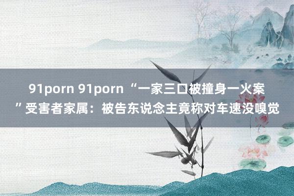 91porn 91porn “一家三口被撞身一火案”受害者家属：被告东说念主竟称对车速没嗅觉