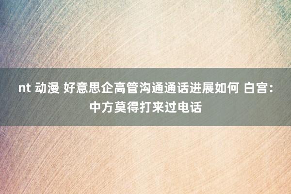 nt 动漫 好意思企高管沟通通话进展如何 白宫：中方莫得打来过电话