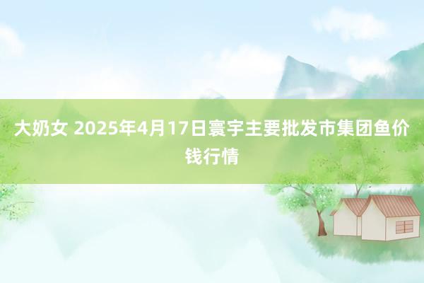 大奶女 2025年4月17日寰宇主要批发市集团鱼价钱行情