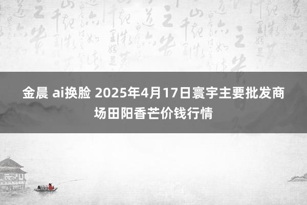 金晨 ai换脸 2025年4月17日寰宇主要批发商场田阳香芒价钱行情